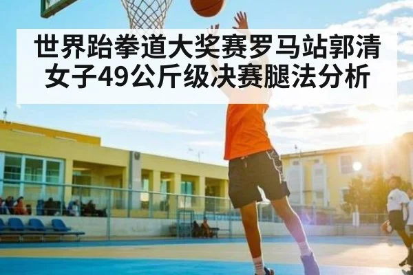世界跆拳道大奖赛罗马站郭清女子49公斤级决赛腿法分析