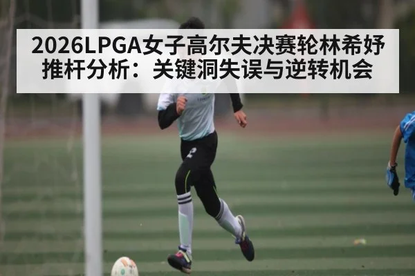 2026LPGA女子高尔夫决赛轮林希妤推杆分析:关键洞失误与逆转机会