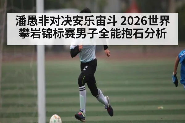 潘愚非对决安乐宙斗 2026世界攀岩锦标赛男子全能抱石分析