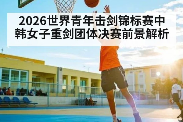 2026世界青年击剑锦标赛中韩女子重剑团体决赛前景解析