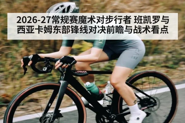 2026-27常规赛魔术对步行者 班凯罗与西亚卡姆东部锋线对决前瞻与战术看点